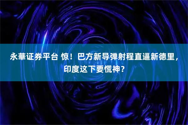 永華证券平台 惊！巴方新导弹射程直逼新德里，印度这下要慌神？