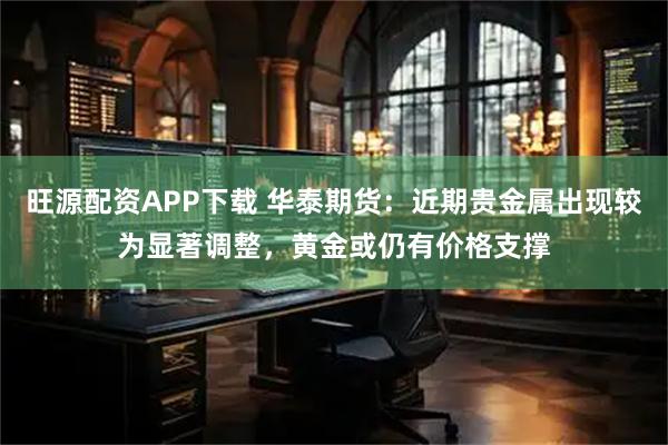 旺源配资APP下载 华泰期货：近期贵金属出现较为显著调整，黄金或仍有价格支撑