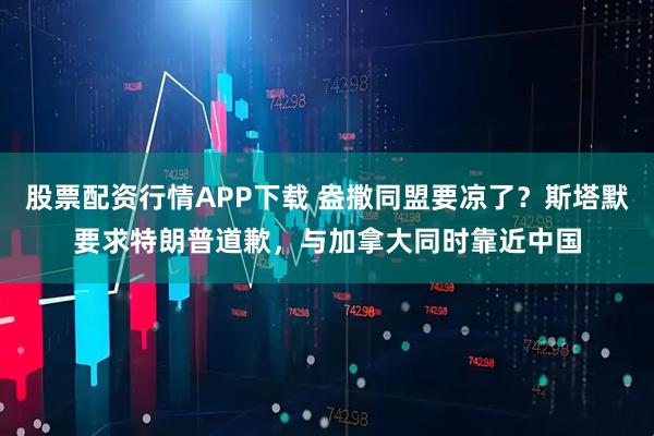股票配资行情APP下载 盎撒同盟要凉了？斯塔默要求特朗普道歉，与加拿大同时靠近中国