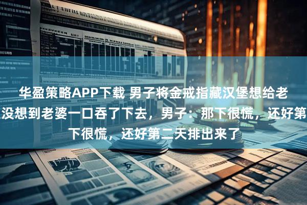 华盈策略APP下载 男子将金戒指藏汉堡想给老婆一个惊喜，没想到老婆一口吞了下去，男子：那下很慌，还好第二天排出来了