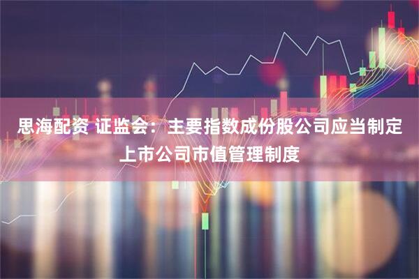 思海配资 证监会：主要指数成份股公司应当制定上市公司市值管理制度