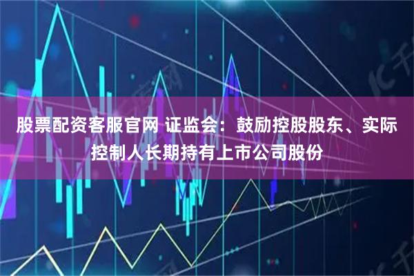 股票配资客服官网 证监会：鼓励控股股东、实际控制人长期持有上市公司股份