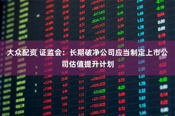 大众配资 证监会：长期破净公司应当制定上市公司估值提升计划
