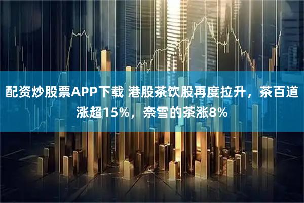 配资炒股票APP下载 港股茶饮股再度拉升，茶百道涨超15%，奈雪的茶涨8%