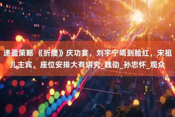 速盈策略 《折腰》庆功宴，刘宇宁喝到脸红，宋祖儿主宾，座位安排大有讲究_魏劭_孙忠怀_观众