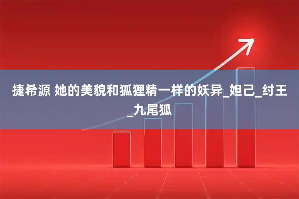 捷希源 她的美貌和狐狸精一样的妖异_妲己_纣王_九尾狐