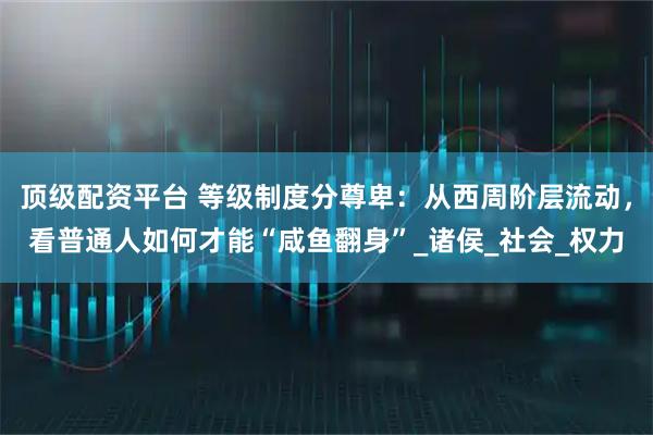 顶级配资平台 等级制度分尊卑：从西周阶层流动，看普通人如何才能“咸鱼翻身”_诸侯_社会_权力