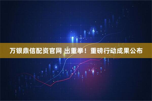 万银鼎信配资官网 出重拳!重磅行动成果公布