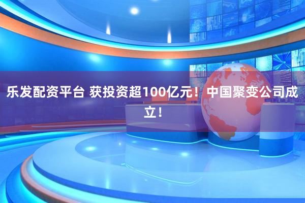 乐发配资平台 获投资超100亿元！中国聚变公司成立！