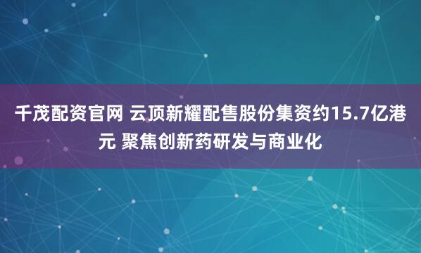 千茂配资官网 云顶新耀配售股份集资约15.7亿港元 聚焦创新药研发与商业化