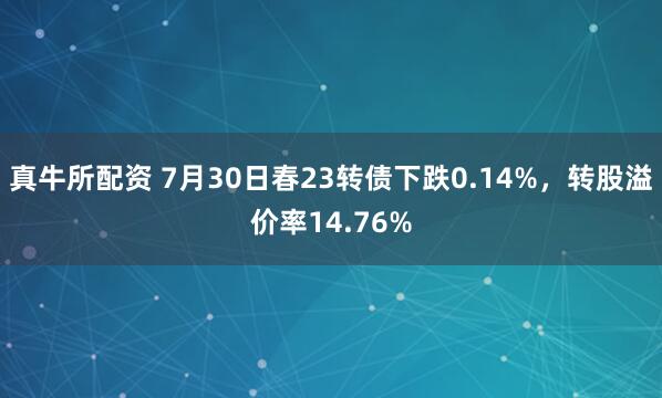 真牛所配资 7月30日春23转债下跌0.14%，转股溢价率14.76%
