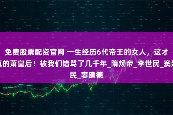 免费股票配资官网 一生经历6代帝王的女人，这才是真的萧皇后！被我们错骂了几千年_隋炀帝_李世民_窦建德
