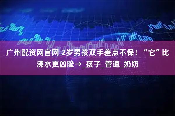 广州配资网官网 2岁男孩双手差点不保！“它”比沸水更凶险→_孩子_管道_奶奶