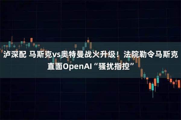 泸深配 马斯克vs奥特曼战火升级！法院勒令马斯克直面OpenAI“骚扰指控”
