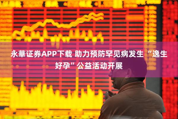 永華证券APP下载 助力预防罕见病发生 “逸生好孕”公益活动开展