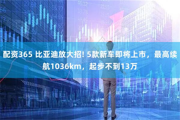 配资365 比亚迪放大招! 5款新车即将上市,最高续航1036km,起步不到13万