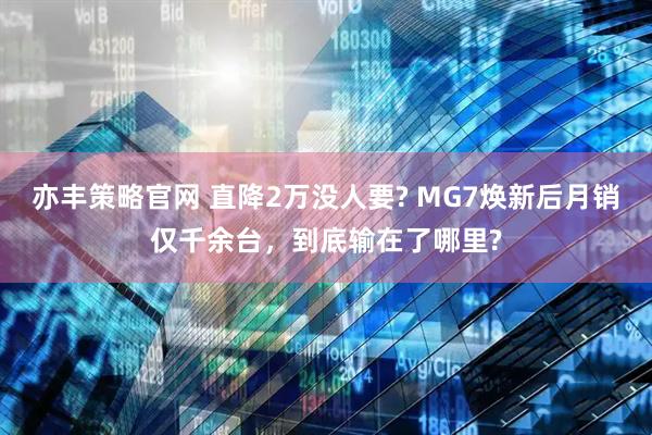 亦丰策略官网 直降2万没人要? MG7焕新后月销仅千余台，到底输在了哪里?