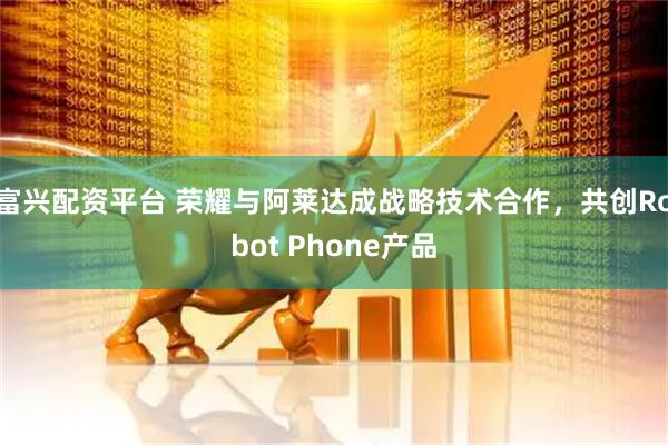 富兴配资平台 荣耀与阿莱达成战略技术合作,共创Robot Phone产品