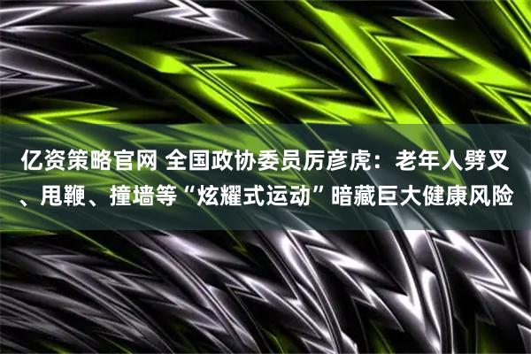 亿资策略官网 全国政协委员厉彦虎：老年人劈叉、甩鞭、撞墙等“炫耀式运动”暗藏巨大健康风险