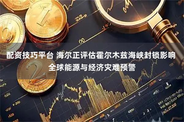 配资技巧平台 海尔正评估霍尔木兹海峡封锁影响 全球能源与经济灾难预警