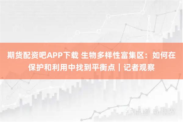 期货配资吧APP下载 生物多样性富集区:如何在保护和利用中找到平衡点|记者观察