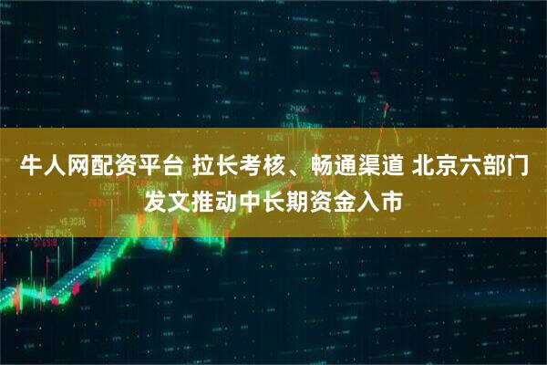 牛人网配资平台 拉长考核、畅通渠道 北京六部门发文推动中长期资金入市