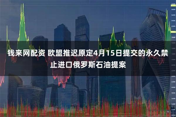 钱来网配资 欧盟推迟原定4月15日提交的永久禁止进口俄罗斯石油提案